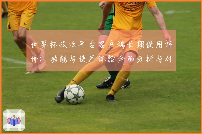 世界杯投注平台客户端长期使用评价：功能与使用体验全面分析与对比